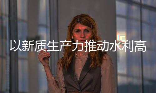 质生展高质量发利部科技介绍以新产力创新成效推动水利水水利