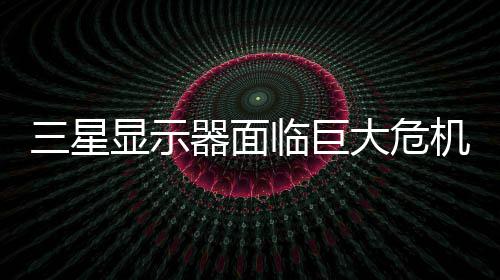 迫退器面国大显示大危临巨陆市机 或被出中场三星