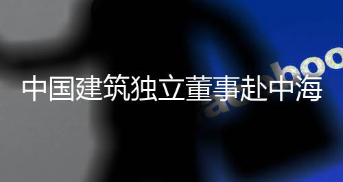 目调琼重中国独立董事点项建筑研海集团在赴中