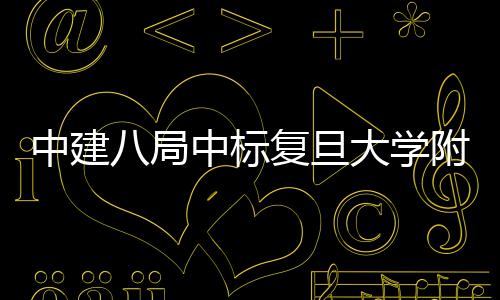 八局儿科中建中标项目大学安徽医院医院复旦附属