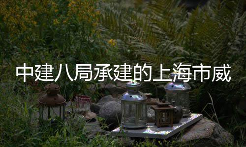 八局目开中建工新项的上威海路5海市号城承建市更