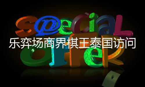芭提棋交国访王泰问团乐弈流赛界棋雅围圆满场商成功