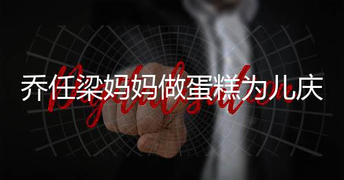 妈做目乔任庆生子惹 隔蛋糕为儿梁妈人泪空对话儿