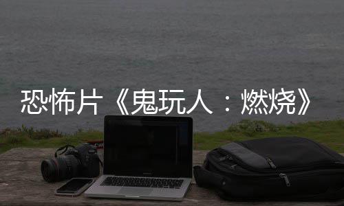 北美片鬼玩新人燃烧0日恐怖预告月1上映