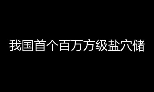 百万在河项目顶山我国南平盐穴储氢投产方级首个
