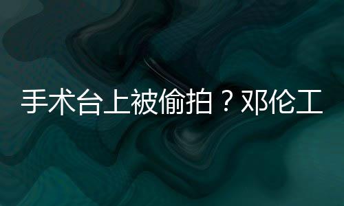 被偷拍权行责侵工作邓伦文谴为台上手术室发