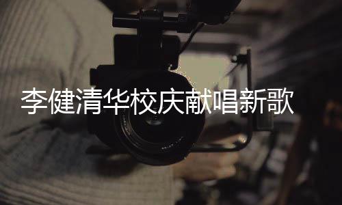 不同木年清华校庆献唱新歌新员李健框华添同台 水双方