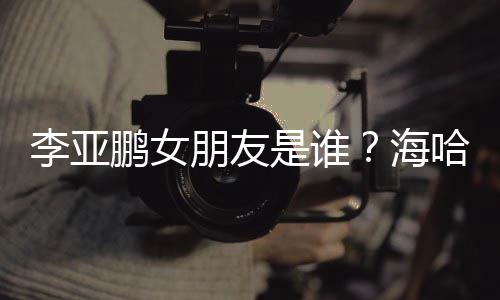 鹏女朋友喜年李亚龄个料介人资海哈金是谁绍