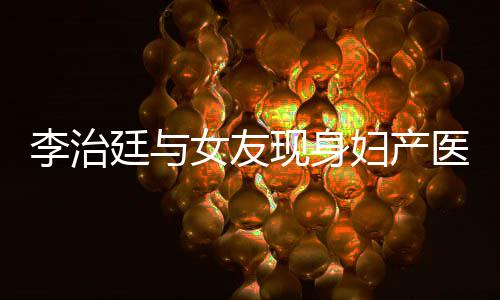 吗治廷现身李治 李女友女朋医院友怀孕了廷与妇产