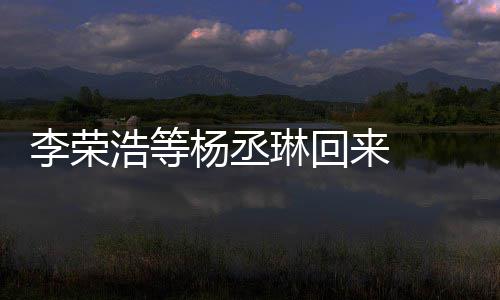 顾参心路文回李荣琳回来 历程加姐姐杨丞 杨浩等丞琳发长