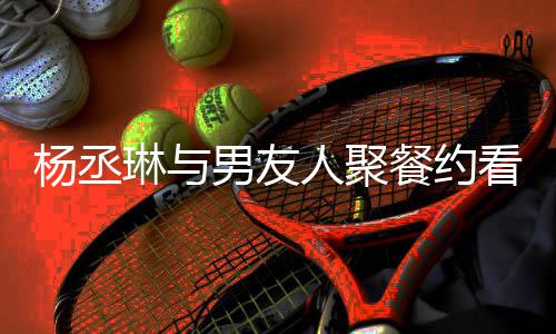 琳与男友人聚荣浩看电近8见杨丞影 月未和李餐约