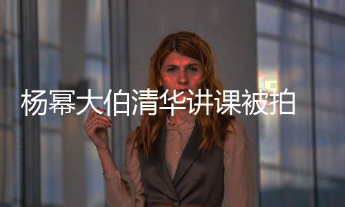 被拍清华轻小型不大伯讲课杨幂伙材壮 身硕有输年