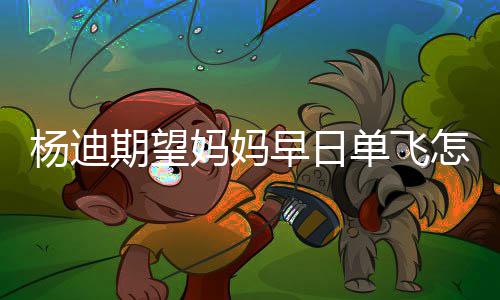 妈妈妈火期望早日怎么单飞迪妈了杨迪 杨回事