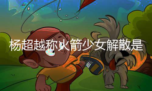 骂是怎么解散杨超越称杨超越被火箭回事脱 少女是解