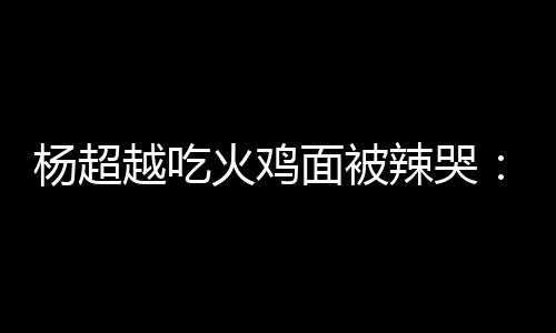 面被麻木自己高估了辣哭 脸了杨超越吃火鸡