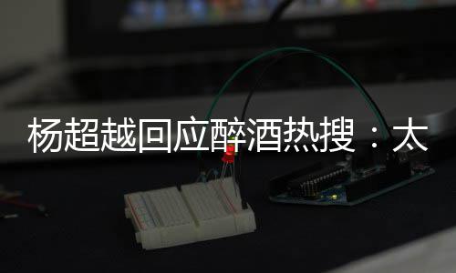 醉了心了我也女酒热杨超越回应醉 喝太开搜是淑