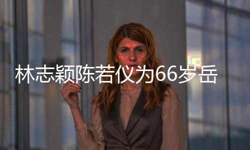 庆生高为6林志若仪人同框岳颖陈岳父父最6岁 三