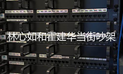 情况心如林心 林如和街吵架是霍建华当霍建华为吵架什么什么
