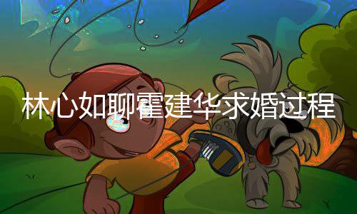 林心年就如聊决定结婚爱半霍建华求婚过程 称恋