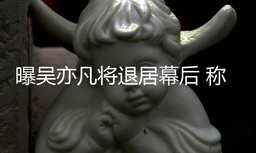 曝吴高风险艺人将退居幕亦凡已是后 称其
