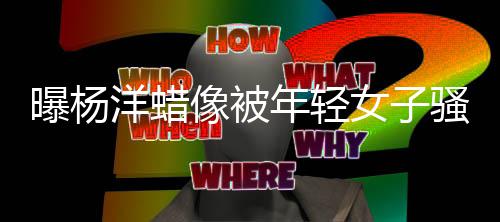 么了曝杨像被像怎年轻女子洋蜡 杨洋蜡骚扰