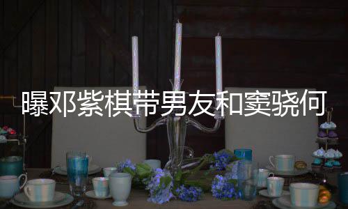 曝邓紫棋秀恩带男窦骁莲聚爱超友和何超欢乐餐