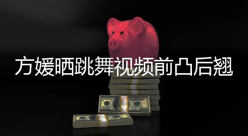 被嘲不协频前翘身 曾调舞视材好凸后方媛晒跳四肢