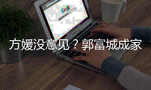 没意郭富给经打理仍将见家后纪人城成财产方媛