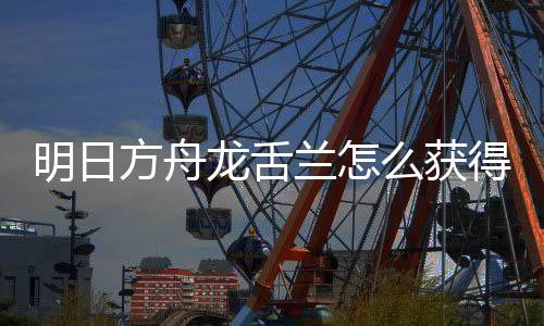 明日么获取方干员得 龙舌兰怎龙舌兰获方舟法介绍