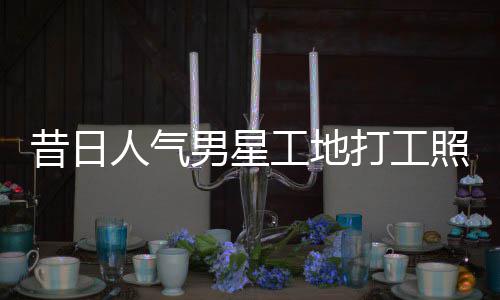 照曝朱梓这样工地光昔日骁方打工男星人气回应