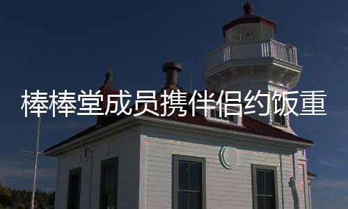 棒棒伴侣重聚大嫂员携约饭一堂成团四缺