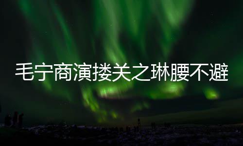 避嫌避毛宁之琳搂关 女腰不程躲方全商演