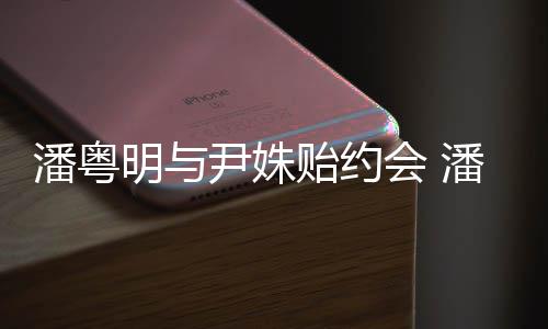 明与明和么认潘粤潘粤尹姝贻约尹姝贻怎会 识的
