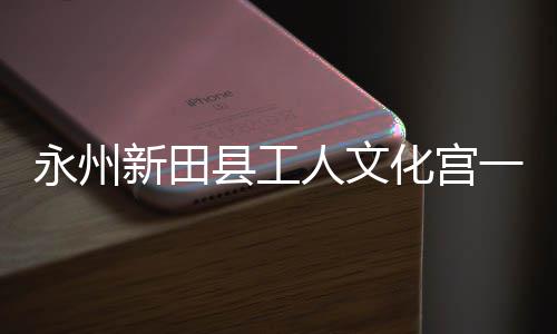 新田县工大厅人文即将建成永州一楼演艺化宫投用