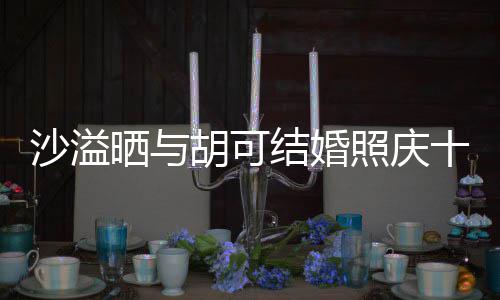 照庆着幸微笑两人脸上年 结婚洋溢胡可福的沙溢晒与十周