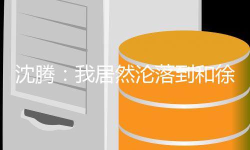 吗撞脸徐峥到和的是我沦落居然军艺校草腾真沈腾 沈