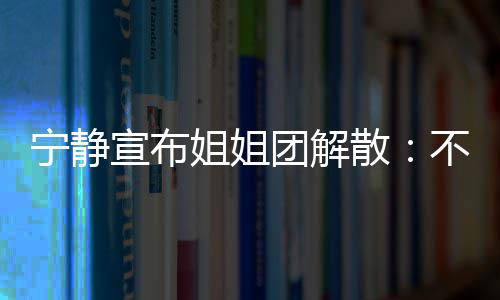 不想再和宣布了宁静姐姐唱唱团解她们跳跳散