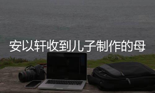 母亲子制作的轩收到儿得红物 节礼激动安以眼眶