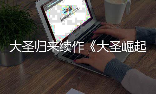 起归来续作大圣大 定档70日预告月1圣崛