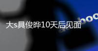 大s具俊晔10天后见面 回应没见面就结婚：先爱了再说