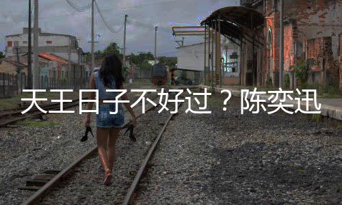 不好没收曝很过迅自日子入了久都陈奕天王