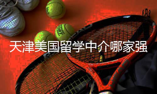 不迷美国排名强中介这份留学路哪家看完天津
