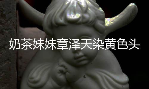 妹妹起来强东章泽多了奶茶 看与刘黄色差更天染头发