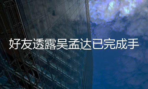 情况顾达已吴孟完成人在 家院照好友透露手术