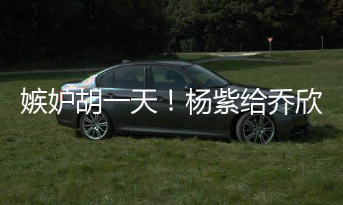 不会账给乔欣转戏谁的把男人嫉妒杨紫胡一天