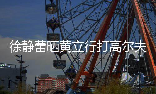 频 高尔徐静行打多年蕾晒恋爱依旧黄立甜蜜夫视