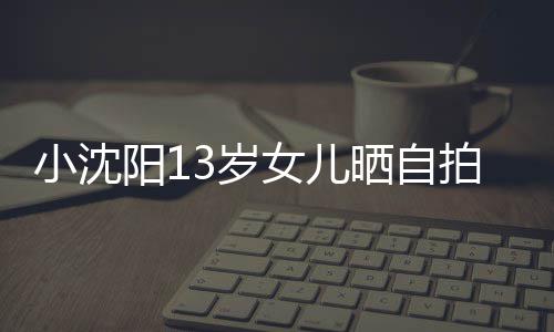 不似貌美拍 小沈女儿阳1从前肤白3岁晒自