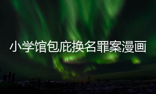 庇换编暗名罪 责照高馆包小学内幕案漫画家丑闻层指示按示