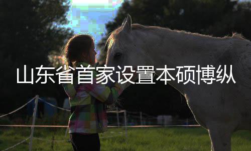 置本纵向作办贯通构迎学机新生的中外合来第家设一批山东省首硕博