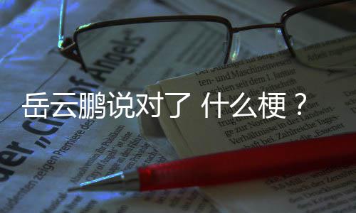爆红么梗鹏说对了为了 节目岳云岳云鹏出自 什说对什么什么